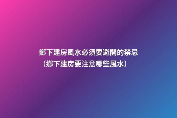 鄉下建房風水必須要避開的禁忌（鄉下建房要注意哪些風水）