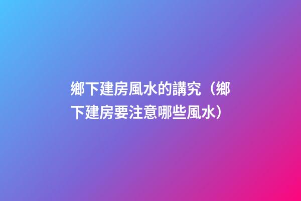 鄉下建房風水的講究（鄉下建房要注意哪些風水）