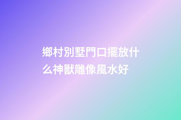 鄉村別墅門口擺放什么神獸雕像風水好