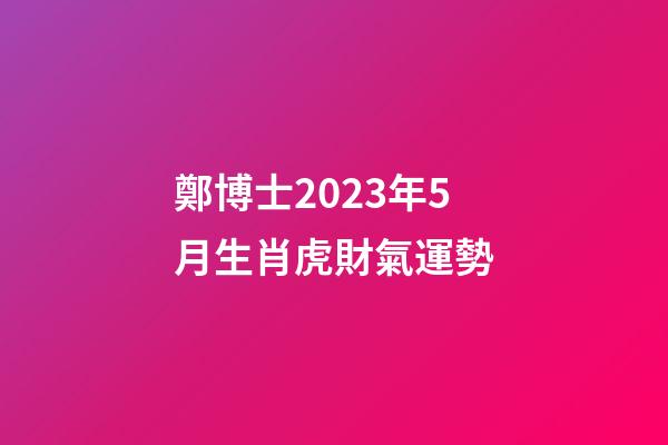 鄭博士2023年5月生肖虎財氣運勢