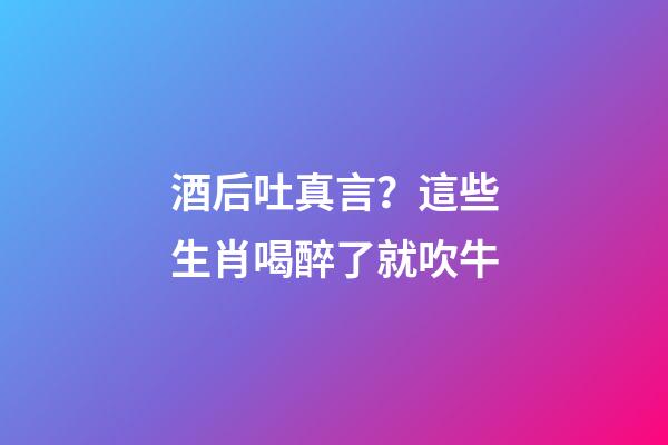 酒后吐真言？這些生肖喝醉了就吹牛