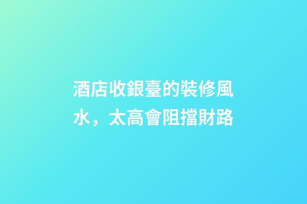 酒店收銀臺的裝修風水，太高會阻擋財路