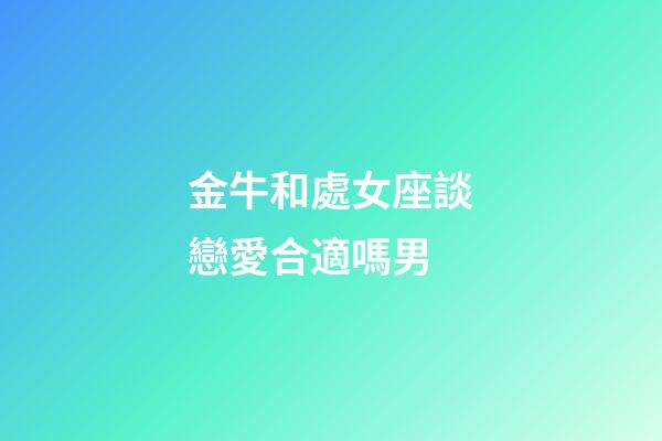 金牛和處女座談戀愛合適嗎男-第1張-星座運勢-玄機派