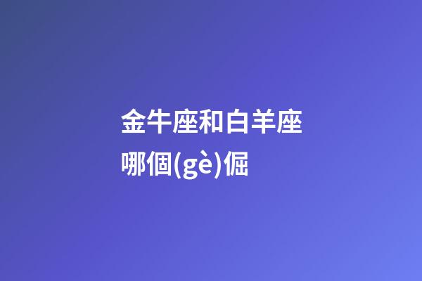 金牛座和白羊座哪個(gè)倔-第1張-星座運(yùn)勢(shì)-玄機(jī)派