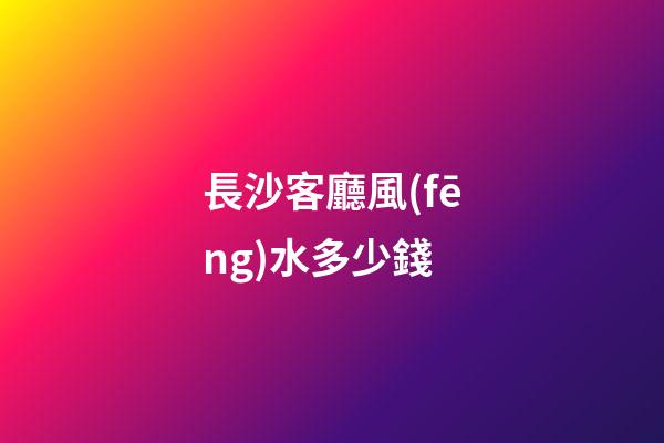 長沙客廳風(fēng)水多少錢