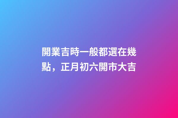 開業吉時一般都選在幾點，正月初六開市大吉
