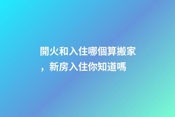 開火和入住哪個算搬家，新房入住你知道嗎-第1張-觀點-玄機派