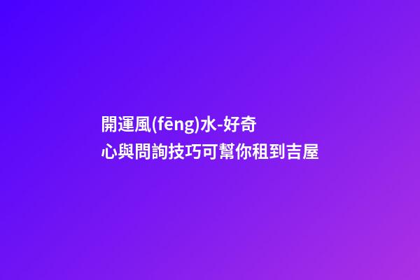 開運風(fēng)水-好奇心與問詢技巧可幫你租到吉屋