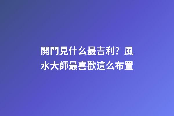 開門見什么最吉利？風水大師最喜歡這么布置