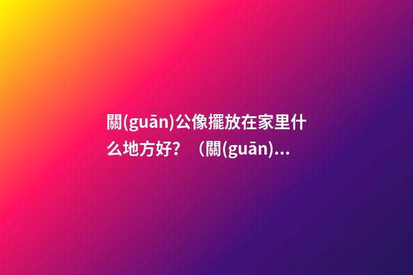 關(guān)公像擺放在家里什么地方好？（關(guān)公的擺放位置禁忌）