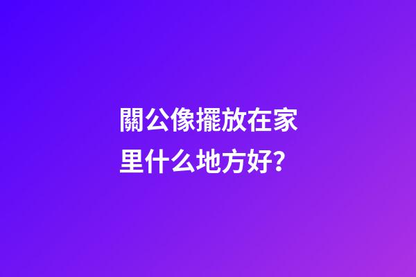 關公像擺放在家里什么地方好？