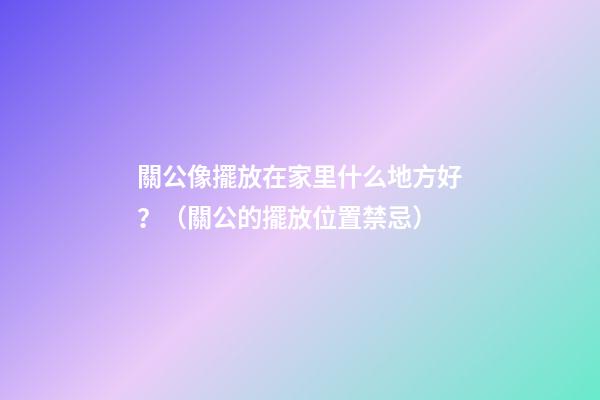 關公像擺放在家里什么地方好？（關公的擺放位置禁忌）