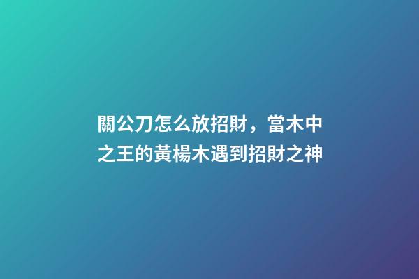 關公刀怎么放招財，當木中之王的黃楊木遇到招財之神
