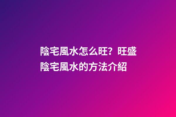 陰宅風水怎么旺？旺盛陰宅風水的方法介紹