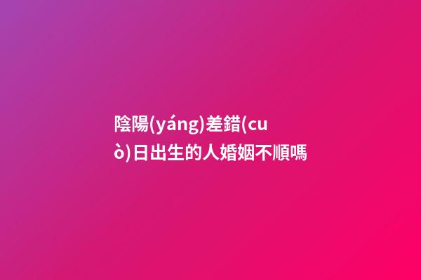 陰陽(yáng)差錯(cuò)日出生的人婚姻不順嗎