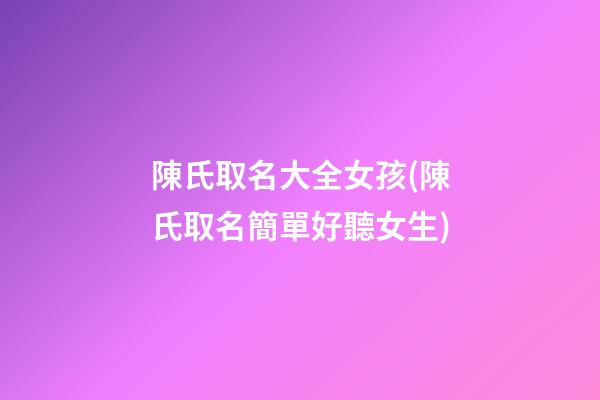 陳氏取名大全女孩(陳氏取名簡單好聽女生)