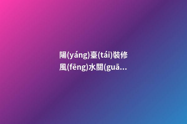 陽(yáng)臺(tái)裝修風(fēng)水關(guān)系到人們的一生（陽(yáng)臺(tái)裝修有沒(méi)有風(fēng)水說(shuō)法）