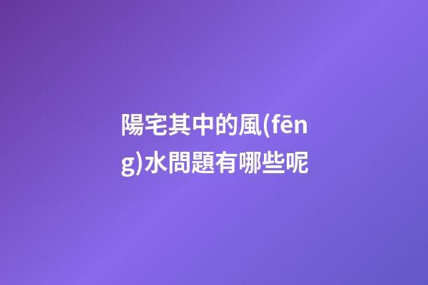 陽宅其中的風(fēng)水問題有哪些呢