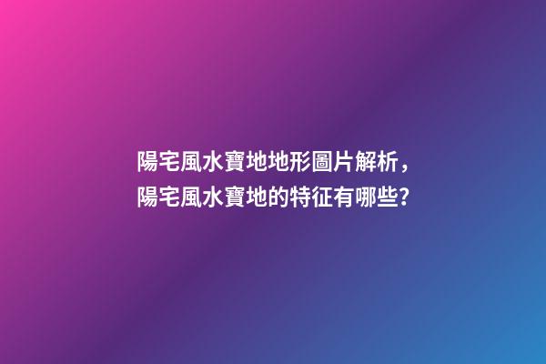 陽宅風水寶地地形圖片解析，陽宅風水寶地的特征有哪些？