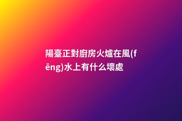 陽臺正對廚房火爐在風(fēng)水上有什么壞處