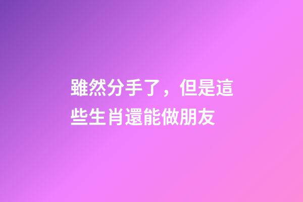 雖然分手了，但是這些生肖還能做朋友