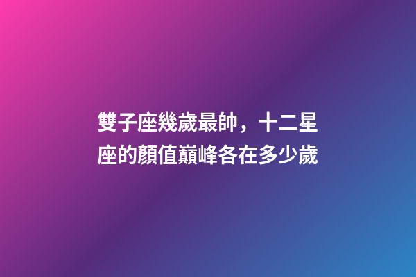 雙子座幾歲最帥，十二星座的顏值巔峰各在多少歲-第1張-觀點-玄機派