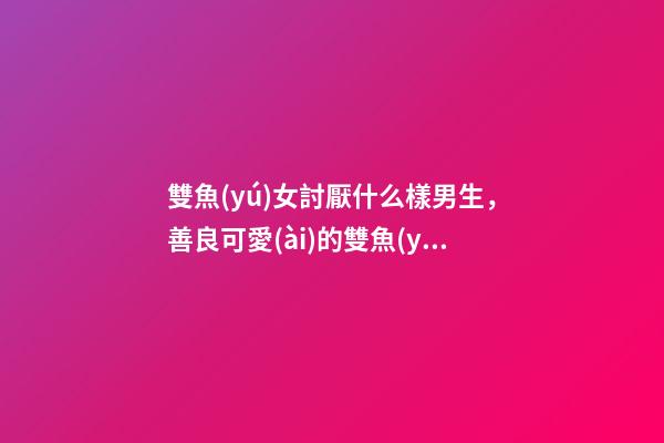 雙魚(yú)女討厭什么樣男生，善良可愛(ài)的雙魚(yú)座、最討厭哪幾類(lèi)人呢-第1張-觀點(diǎn)-玄機(jī)派