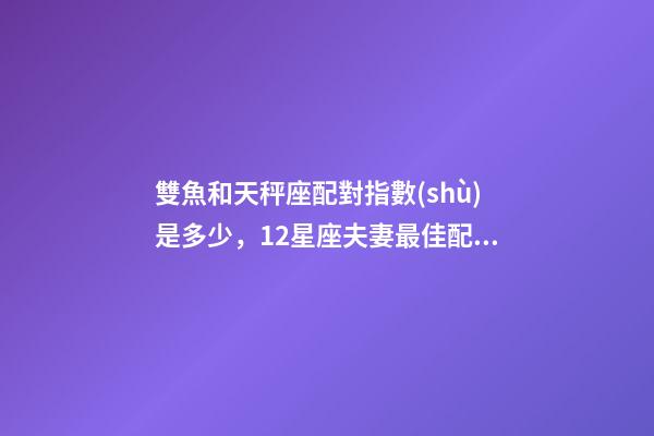 雙魚和天秤座配對指數(shù)是多少，12星座夫妻最佳配對大全!測一測你適合跟什么星座在一起-第1張-觀點-玄機派