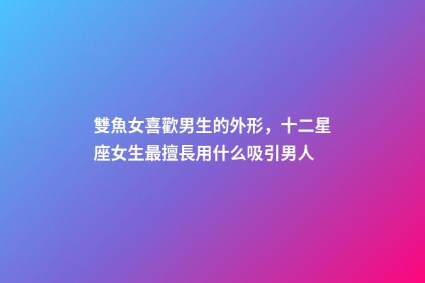 雙魚女喜歡男生的外形，十二星座女生最擅長用什么吸引男人-第1張-觀點-玄機派
