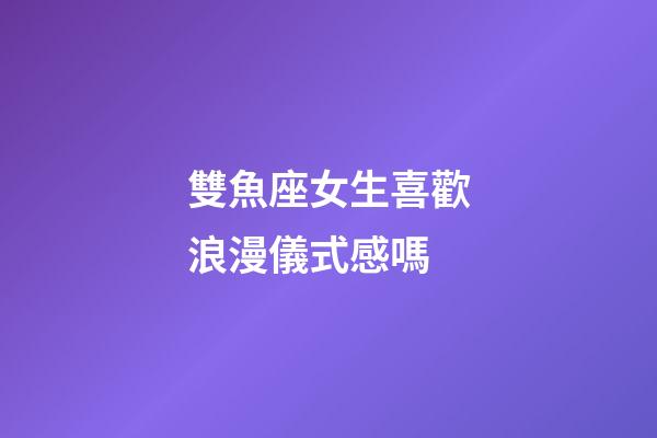 雙魚座女生喜歡浪漫儀式感嗎