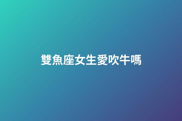 雙魚座女生愛吹牛嗎-第1張-星座運勢-玄機派