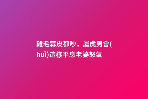雞毛蒜皮都吵，屬虎男會(huì)這樣平息老婆怒氣
