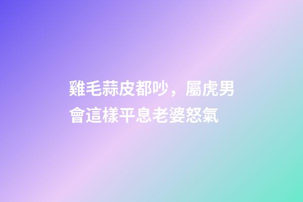 雞毛蒜皮都吵，屬虎男會這樣平息老婆怒氣