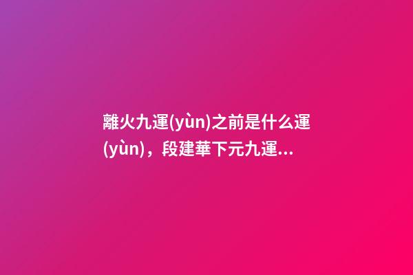 離火九運(yùn)之前是什么運(yùn)，段建華下元九運(yùn)之“輝煌”