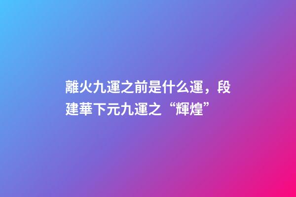 離火九運之前是什么運，段建華下元九運之“輝煌”
