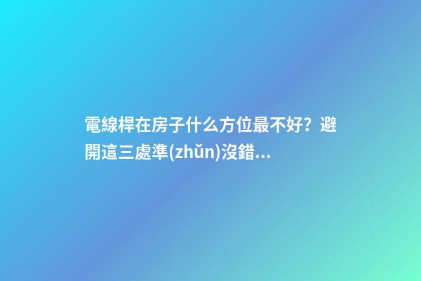 電線桿在房子什么方位最不好？避開這三處準(zhǔn)沒錯(cuò)
