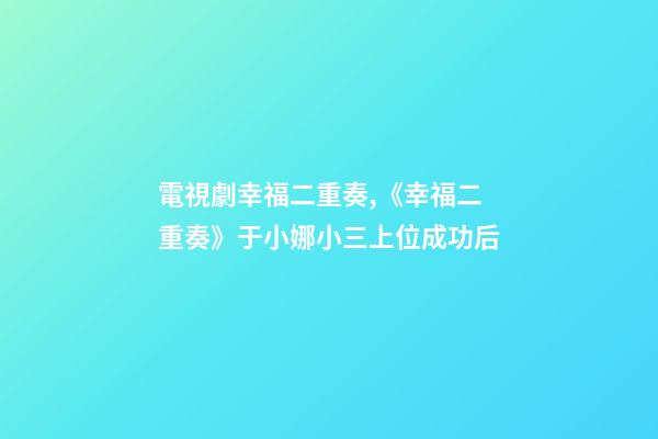 電視劇幸福二重奏,《幸福二重奏》于小娜小三上位成功后-第1張-觀點-玄機派