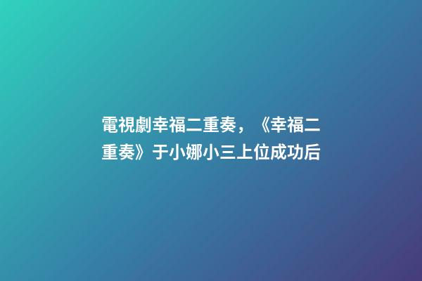 電視劇幸福二重奏，《幸福二重奏》于小娜小三上位成功后-第1張-觀點-玄機派