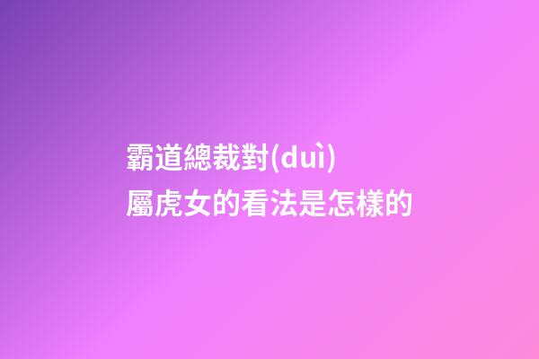 霸道總裁對(duì)屬虎女的看法是怎樣的