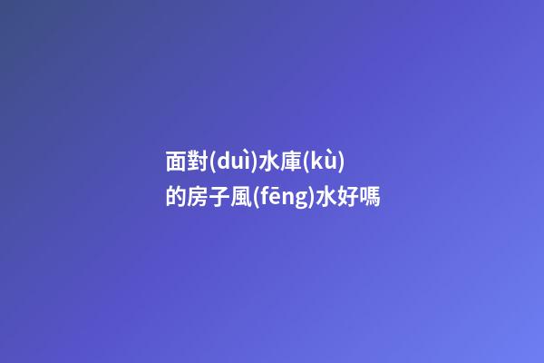 面對(duì)水庫(kù)的房子風(fēng)水好嗎