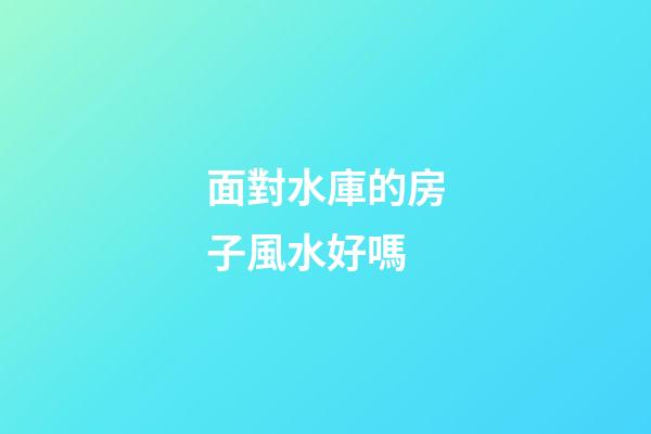 面對水庫的房子風水好嗎