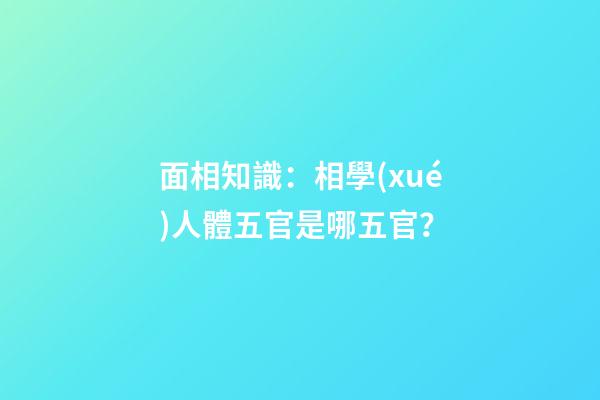 面相知識：相學(xué)人體五官是哪五官？
