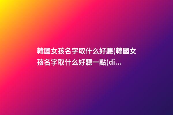 韓國女孩名字取什么好聽(韓國女孩名字取什么好聽一點(diǎn))