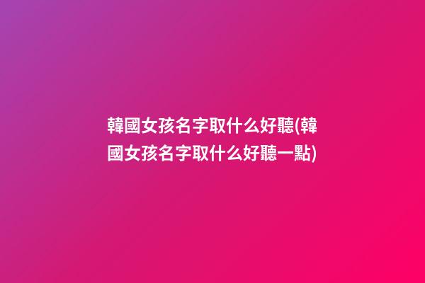 韓國女孩名字取什么好聽(韓國女孩名字取什么好聽一點)
