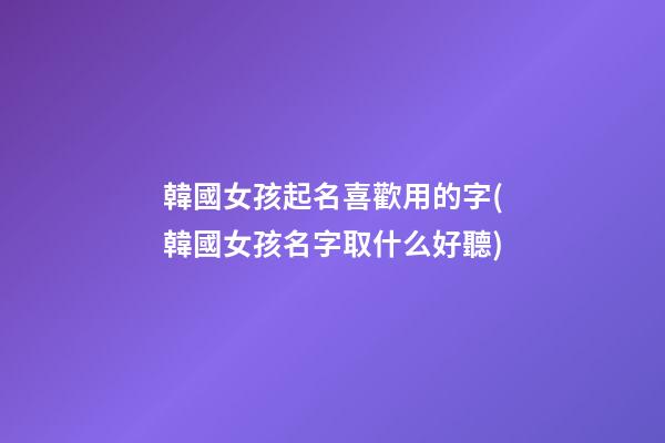 韓國女孩起名喜歡用的字(韓國女孩名字取什么好聽)