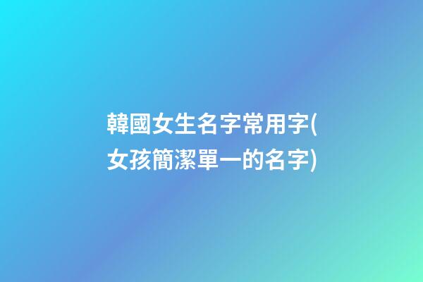 韓國女生名字常用字(女孩簡潔單一的名字)