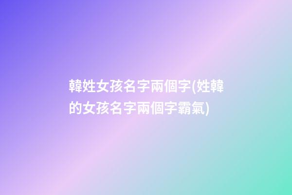 韓姓女孩名字兩個字(姓韓的女孩名字兩個字霸氣)