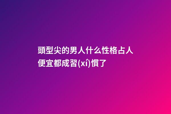 頭型尖的男人什么性格?占人便宜都成習(xí)慣了