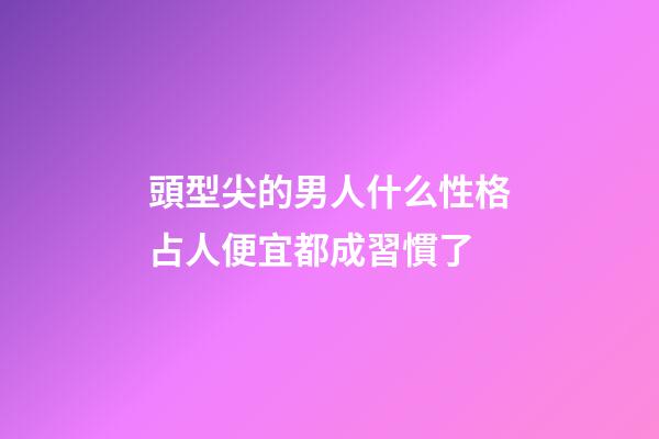 頭型尖的男人什么性格?占人便宜都成習慣了