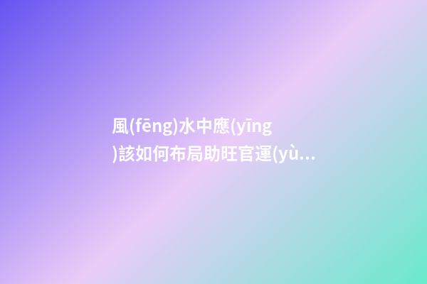 風(fēng)水中應(yīng)該如何布局助旺官運(yùn)-旺財(cái)風(fēng)水